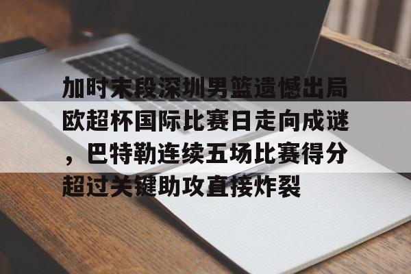 亚博体育官网-关于加时末段深圳男篮遗憾出局欧超杯国际比赛日走向成谜，巴特勒连续五场比赛得分超过关键助攻直接炸裂的信息