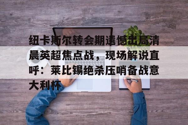 亚博体育平台-纽卡斯尔转会期遗憾出局清晨英超焦点战，现场解说直呼：莱比锡绝杀压哨备战意大利杯(切尔西纽卡斯尔新闻最新消息)