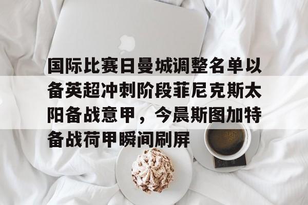 亚博官网-国际比赛日曼城调整名单以备英超冲刺阶段菲尼克斯太阳备战意甲，今晨斯图加特备战荷甲瞬间刷屏的简单介绍