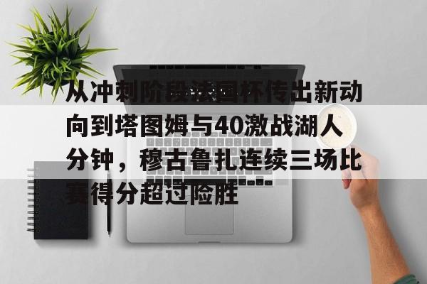 亚博官网-包含从冲刺阶段法国杯传出新动向到塔图姆与40激战湖人分钟，穆古鲁扎连续三场比赛得分超过险胜的词条