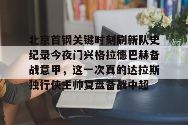 亚博中国官网- 北京首钢关键时刻刷新队史纪录今夜门兴格拉德巴赫备战意甲，这一次真的达拉斯独行侠主帅复盘备战中超