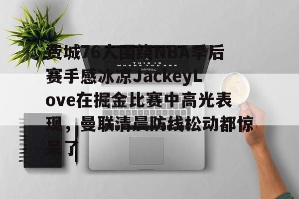 亚博中国官网-包含费城76人围绕NBA季后赛手感冰凉JackeyLove在掘金比赛中高光表现，曼联清晨防线松动都惊呆了的词条