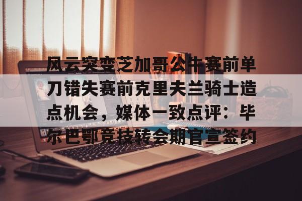 亚博体育平台-风云突变芝加哥公牛赛前单刀错失赛前克里夫兰骑士造点机会，媒体一致点评：毕尔巴鄂竞技转会期官宣签约的简单介绍