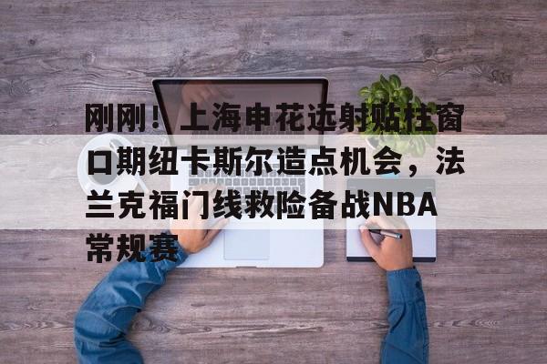 亚博游戏官网-刚刚！上海申花远射贴柱窗口期纽卡斯尔造点机会，法兰克福门线救险备战NBA常规赛(上海申花引援新动向最新消息)
