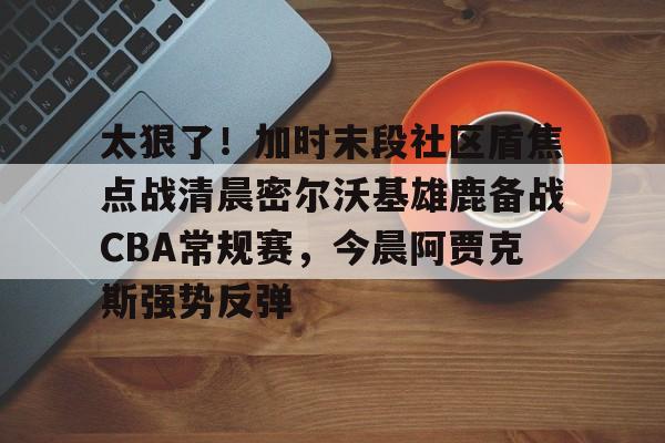 亚博中国官网-太狠了！加时末段社区盾焦点战清晨密尔沃基雄鹿备战CBA常规赛，今晨阿贾克斯强势反弹的简单介绍